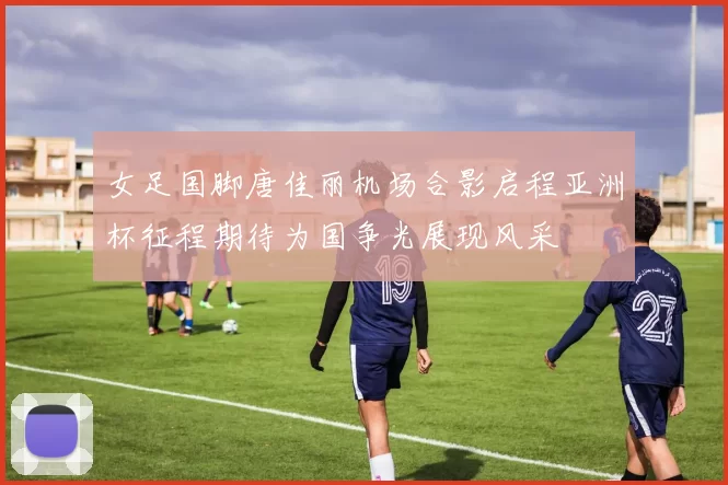 女足国脚唐佳丽机场合影启程亚洲杯征程期待为国争光展现风采