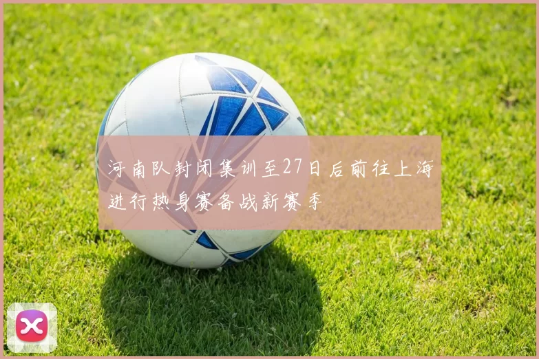 河南队封闭集训至27日后前往上海进行热身赛备战新赛季