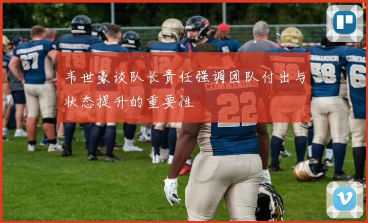 韦世豪谈队长责任强调团队付出与状态提升的重要性