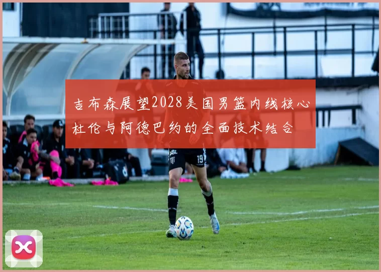 吉布森展望2028美国男篮内线核心杜伦与阿德巴约的全面技术结合