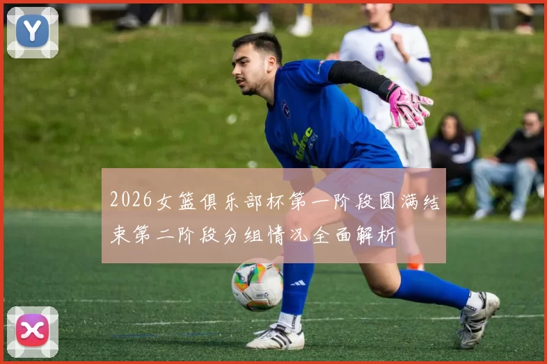 2026女篮俱乐部杯第一阶段圆满结束第二阶段分组情况全面解析