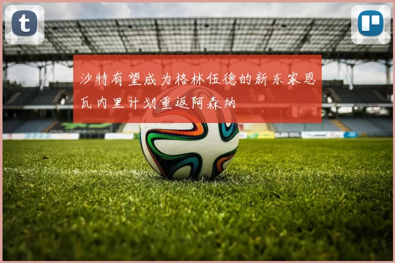 沙特有望成为格林伍德的新东家恩瓦内里计划重返阿森纳