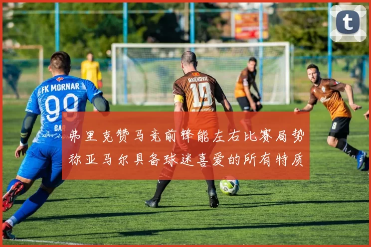 弗里克赞马竞前锋能左右比赛局势称亚马尔具备球迷喜爱的所有特质