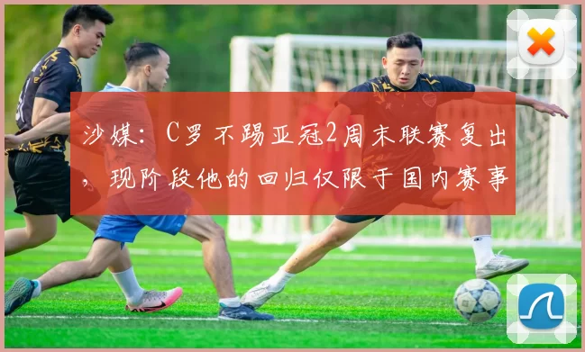 沙媒：C罗不踢亚冠2周末联赛复出，现阶段他的回归仅限于国内赛事