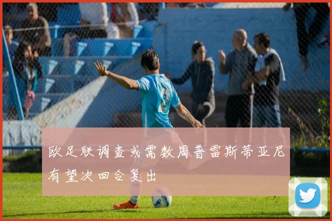 欧足联调查或需数周普雷斯蒂亚尼有望次回合复出
