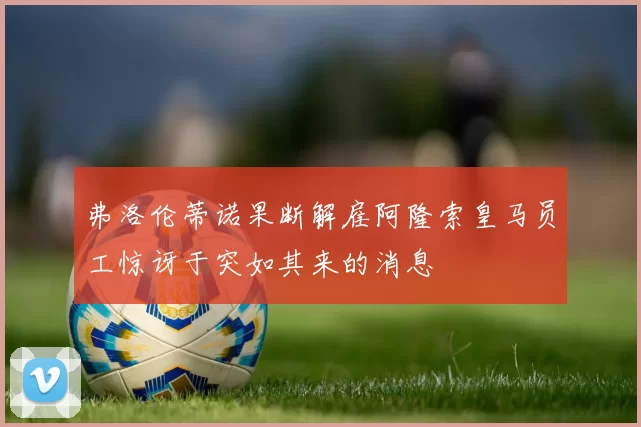 弗洛伦蒂诺果断解雇阿隆索皇马员工惊讶于突如其来的消息