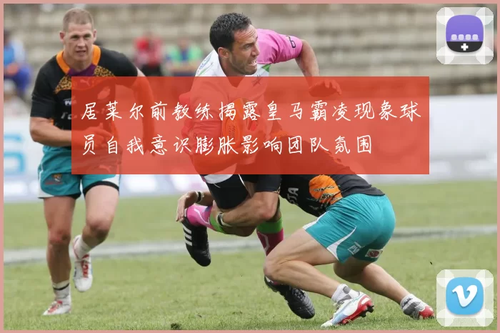 居莱尔前教练揭露皇马霸凌现象球员自我意识膨胀影响团队氛围