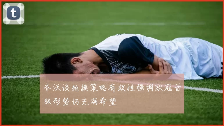 齐沃谈轮换策略有效性强调欧冠晋级形势仍充满希望