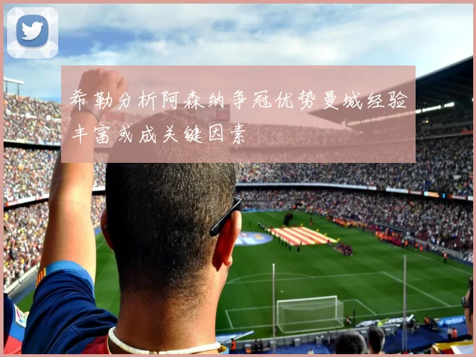 希勒分析阿森纳争冠优势曼城经验丰富或成关键因素
