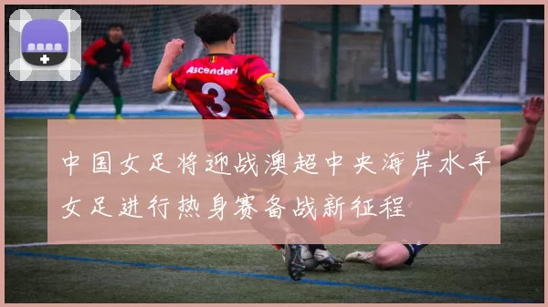 中国女足将迎战澳超中央海岸水手女足进行热身赛备战新征程