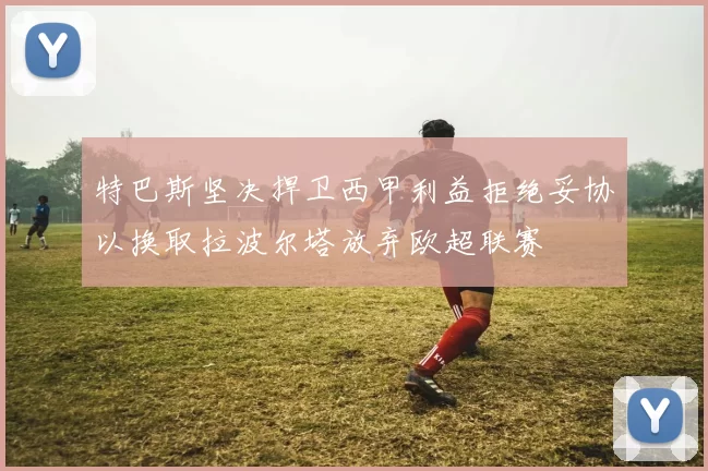 特巴斯坚决捍卫西甲利益拒绝妥协以换取拉波尔塔放弃欧超联赛