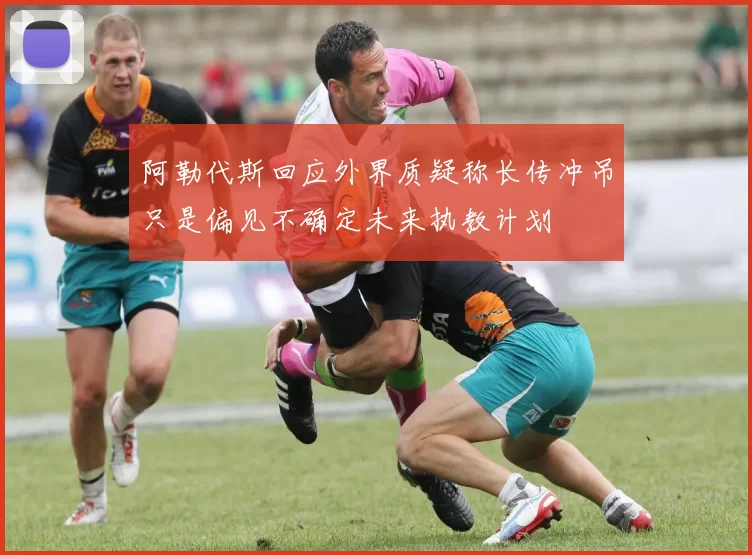 阿勒代斯回应外界质疑称长传冲吊只是偏见不确定未来执教计划