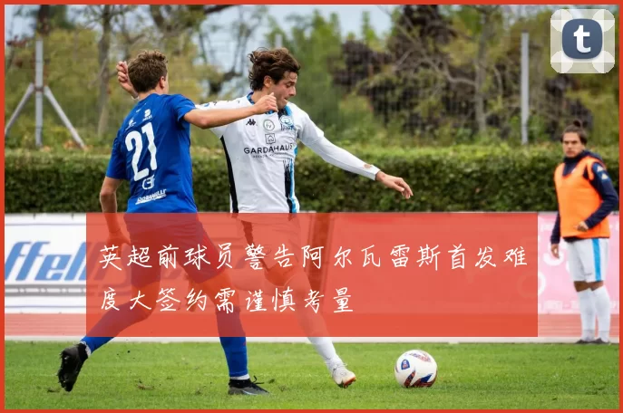 英超前球员警告阿尔瓦雷斯首发难度大签约需谨慎考量