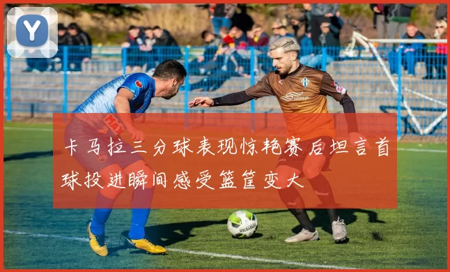 卡马拉三分球表现惊艳赛后坦言首球投进瞬间感受篮筐变大