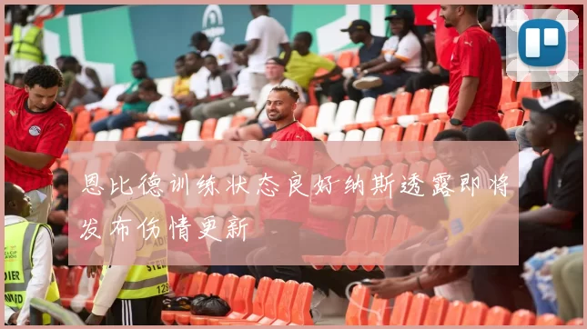 恩比德训练状态良好纳斯透露即将发布伤情更新